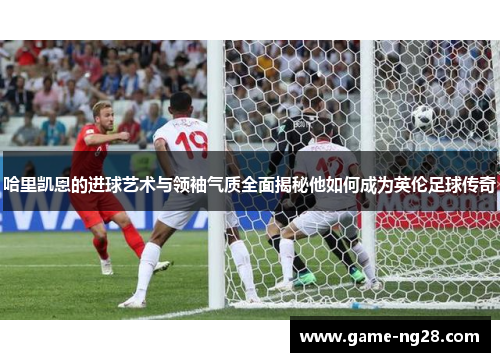 哈里凯恩的进球艺术与领袖气质全面揭秘他如何成为英伦足球传奇