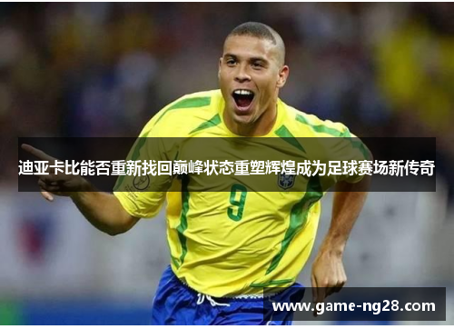 迪亚卡比能否重新找回巅峰状态重塑辉煌成为足球赛场新传奇