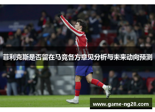 菲利克斯是否留在马竞各方意见分析与未来动向预测