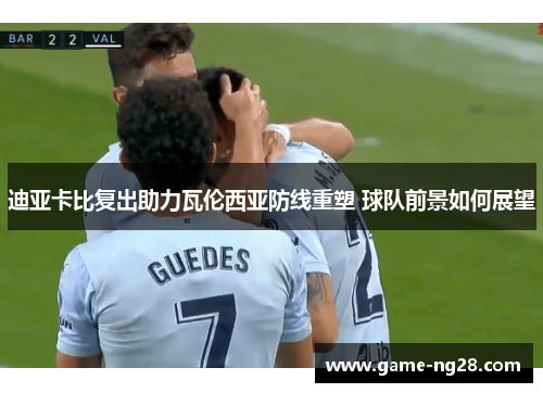 迪亚卡比复出助力瓦伦西亚防线重塑 球队前景如何展望