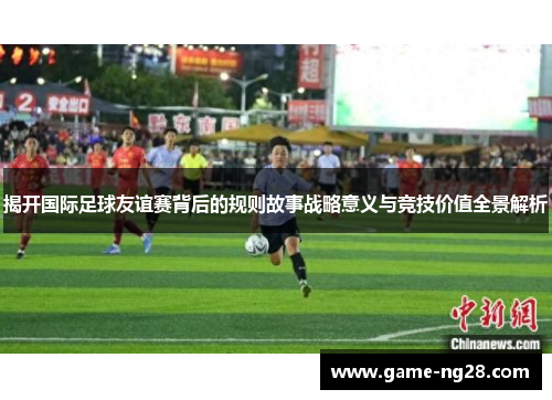 揭开国际足球友谊赛背后的规则故事战略意义与竞技价值全景解析