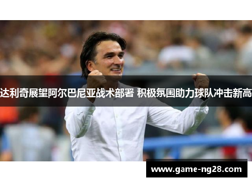 达利奇展望阿尔巴尼亚战术部署 积极氛围助力球队冲击新高