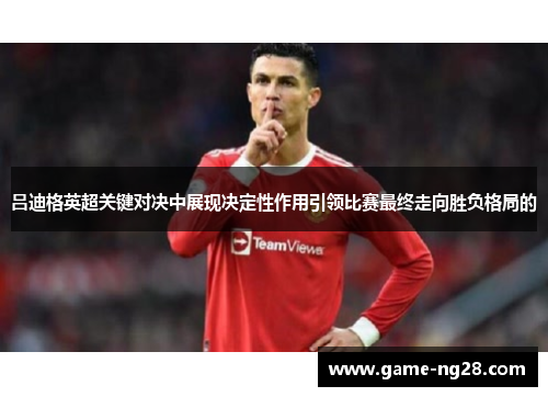 吕迪格英超关键对决中展现决定性作用引领比赛最终走向胜负格局的